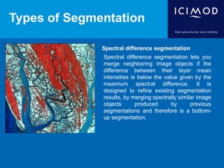 Types of Segmentation
Spectral difference segmentation
Spectral difference segmentation lets you
merge neighboring image objects if the
difference between their layer mean
intensities is below the value given by the
maximum spectral difference. It is
designed to refine existing segmentation
results, by merging spectrally similar image
objects produced by previous
segmentations and therefore is a bottom-
up segmentation.
 