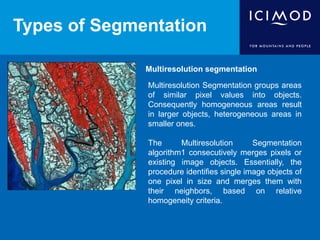 Types of Segmentation
Multiresolution segmentation
Multiresolution Segmentation groups areas
of similar pixel values into objects.
Consequently homogeneous areas result
in larger objects, heterogeneous areas in
smaller ones.
The Multiresolution Segmentation
algorithm1 consecutively merges pixels or
existing image objects. Essentially, the
procedure identifies single image objects of
one pixel in size and merges them with
their neighbors, based on relative
homogeneity criteria.
 