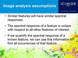 Image analysis assumptions
• Similar features will have similar spectral
responses.
• The spectral response of a feature is unique
with respect to all other features of interest.
• If we quantify the spectral response of a
known feature, we can use this information to
find all occurrences of that feature.
 