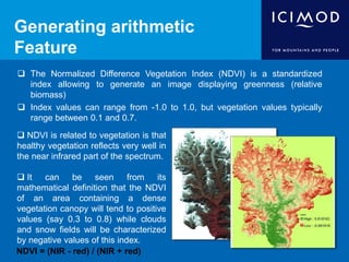 Generating arithmetic
Feature
 The Normalized Difference Vegetation Index (NDVI) is a standardized
index allowing to generate an image displaying greenness (relative
biomass)
 Index values can range from -1.0 to 1.0, but vegetation values typically
range between 0.1 and 0.7.
 NDVI is related to vegetation is that
healthy vegetation reflects very well in
the near infrared part of the spectrum.
 It can be seen from its
mathematical definition that the NDVI
of an area containing a dense
vegetation canopy will tend to positive
values (say 0.3 to 0.8) while clouds
and snow fields will be characterized
by negative values of this index.
NDVI = (NIR - red) / (NIR + red)
 