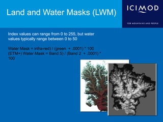 Land and Water Masks (LWM)
Index values can range from 0 to 255, but water
values typically range between 0 to 50
Water Mask = infra-red) / (green + .0001) * 100
(ETM+) Water Mask = Band 5) / (Band 2 + .0001) *
100
 