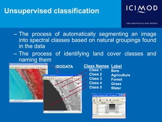 Unsupervised classification
– The process of automatically segmenting an image
into spectral classes based on natural groupings found
in the data
– The process of identifying land cover classes and
naming them
Label
Bare
Agriculture
Forest
Grass
Water
ISODATA
Class 1
Class 2
Class 3
Class 4
Class 5
Class Names
 
