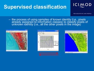 Supervised classification
– the process of using samples of known identity (i.e., pixels
already assigned to information classes) to classify pixels of
unknown identity (i.e., all the other pixels in the image)
 