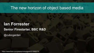 https://www.flickr.com/photos/nickpiggott/5212959770
The new horizon of object based media
Ian Forrester
Senior Firestarter, BBC R&D
@cubicgarden
 