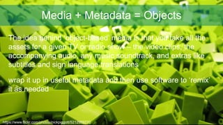 Media + Metadata = Objects
https://www.flickr.com/photos/nickpiggott/5212959770
The idea behind ‘object-based’ media is th...