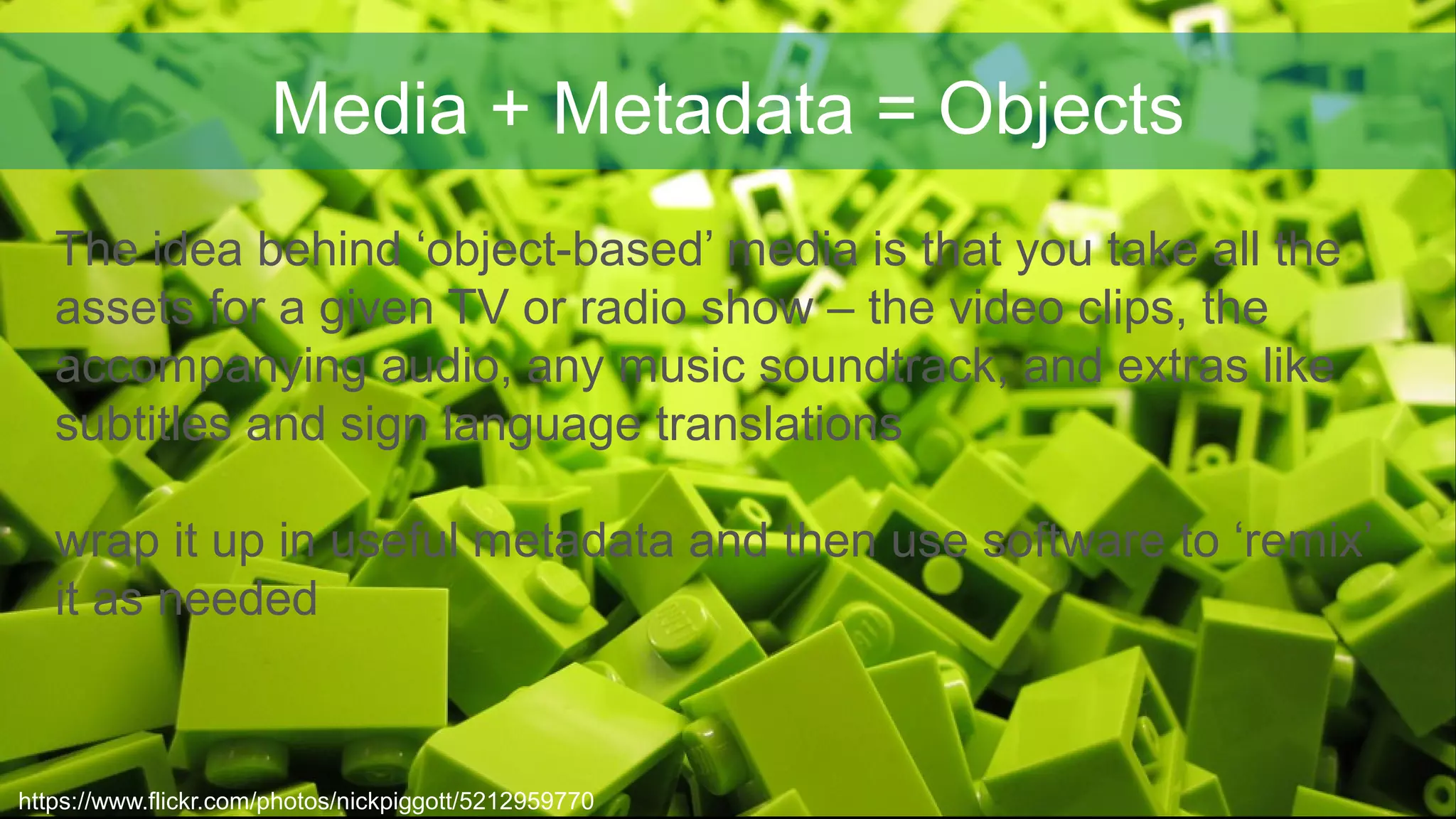 Media + Metadata = Objects
https://www.flickr.com/photos/nickpiggott/5212959770
The idea behind ‘object-based’ media is that you take all the
assets for a given TV or radio show – the video clips, the
accompanying audio, any music soundtrack, and extras like
subtitles and sign language translations
wrap it up in useful metadata and then use software to ‘remix’
it as needed
 
