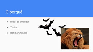 O porquê
● Difícil de entender
● Testar
● Dar manutenção
 