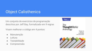 Object Calisthenics
Um conjunto de exercícios de programação
descritos por Jeff Bay, formalizado em 9 regras
Visam melhorar o código em 4 pontos:
● Manutenção
● Leitura
● Testabilidade
● Compreensão
 