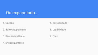 Ou expandindo...
1. Coesão
2. Baixo acoplamento
3. Sem redundância
4. Encapsulamento
5. Testabilidade
6. Legibilidade
7. Foco
 