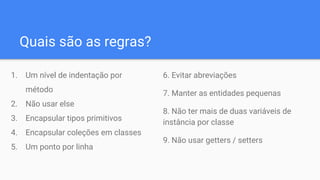 Quais são as regras?
1. Um nível de indentação por
método
2. Não usar else
3. Encapsular tipos primitivos
4. Encapsular coleções em classes
5. Um ponto por linha
6. Evitar abreviações
7. Manter as entidades pequenas
8. Não ter mais de duas variáveis de
instância por classe
9. Não usar getters / setters
 