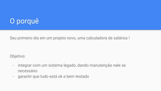 O porquê
Seu primeiro dia em um projeto novo, uma calculadora de salários !
Objetivo:
- integrar com um sistema legado, dando manutenção nele se
necessário
- garantir que tudo está ok e bem testado
 