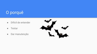 O porquê
● Difícil de entender
● Testar
● Dar manutenção
 