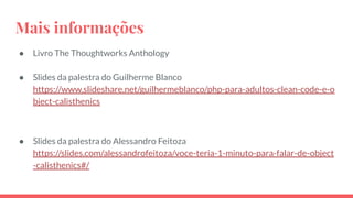 Mais informações
● Livro The Thoughtworks Anthology
● Slides da palestra do Guilherme Blanco
https://www.slideshare.net/guilhermeblanco/php-para-adultos-clean-code-e-o
bject-calisthenics
● Slides da palestra do Alessandro Feitoza
https://slides.com/alessandrofeitoza/voce-teria-1-minuto-para-falar-de-object
-calisthenics#/
 