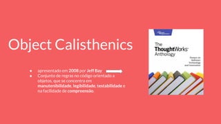 Object Calisthenics
● apresentado em 2008 por Jeff Bay
● Conjunto de regras no código orientado a
objetos, que se concentra em
manutenibilidade, legibilidade, testabilidade e
na facilidade de compreensão.
 