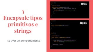 3
Encapsule tipos
primitivos e
strings
se tiver um comportamento
class User
{
protected $email;
public function create(string $email){
if(!filter_var($email, FILTER_VALIDATE_EMAIL)){
throw new Exception('Invalid email address');
}
// ...
}
}
class User
{
// ...
public function create(Email $email){
// ...
}
}
class Email
{
protected $email;
public function __construct(string $email)
{
if (!filter_var($email, FILTER_VALIDATE_EMAIL)) {
throw new Exception('Invalid email address');
}
$this->email = $email;
}
}
antes
depois
 
