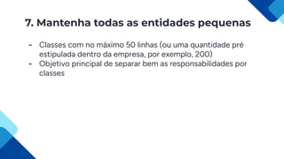 7. Mantenha todas as entidades pequenas
- Classes com no máximo 50 linhas (ou uma quantidade pré
estipulada dentro da empresa, por exemplo, 200)
- Objetivo principal de separar bem as responsabilidades por
classes
 