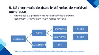 8. Não ter mais de duas instâncias de variável
por classe
- Alta coesão e princípio da responsabilidade única
- Sugestão: Utilizar esta regra como métrica
Fonte: https://williamdurand.fr/2013/06/03/object-calisthenics/#8-no-classes-with-more-than-two-instance-variables
 