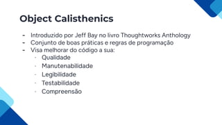 Object Calisthenics
- Introduzido por Jeff Bay no livro Thoughtworks Anthology
- Conjunto de boas práticas e regras de programação
- Visa melhorar do código a sua:
- Qualidade
- Manutenabilidade
- Legibilidade
- Testabilidade
- Compreensão
 