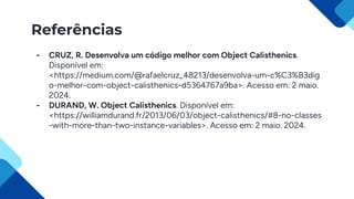 Referências
- CRUZ, R. Desenvolva um código melhor com Object Calisthenics.
Disponível em:
<https://medium.com/@rafaelcruz_48213/desenvolva-um-c%C3%B3dig
o-melhor-com-object-calisthenics-d5364767a9ba>. Acesso em: 2 maio.
2024.
- DURAND, W. Object Calisthenics. Disponível em:
<https://williamdurand.fr/2013/06/03/object-calisthenics/#8-no-classes
-with-more-than-two-instance-variables>. Acesso em: 2 maio. 2024.
 