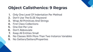 Object Calisthenics: 9 Regras
1. Only One Level Of Indentation Per Method
2. Don’t Use The ELSE Keyword
3. Wrap All Primitives And Strings
4. First Class Collections
5. One Dot Per Line
6. Don’t Abbreviate
7. Keep All Entities Small
8. No Classes With More Than Two Instance Variables
9. No Getters/Setters/Properties
 