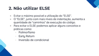 2. Não utilizar ELSE
- Evitar o máximo possível a utilização do “ELSE”.
- O “ELSE”, junto com mais níveis de indentação, aumenta a
quantidade de “caminhos” de execução do código.
- Para evitar o ELSE podemos aplicar alguns conceitos e
práticas como:
- Polimorfismo
- Early Return
- Inversão de condicional
 