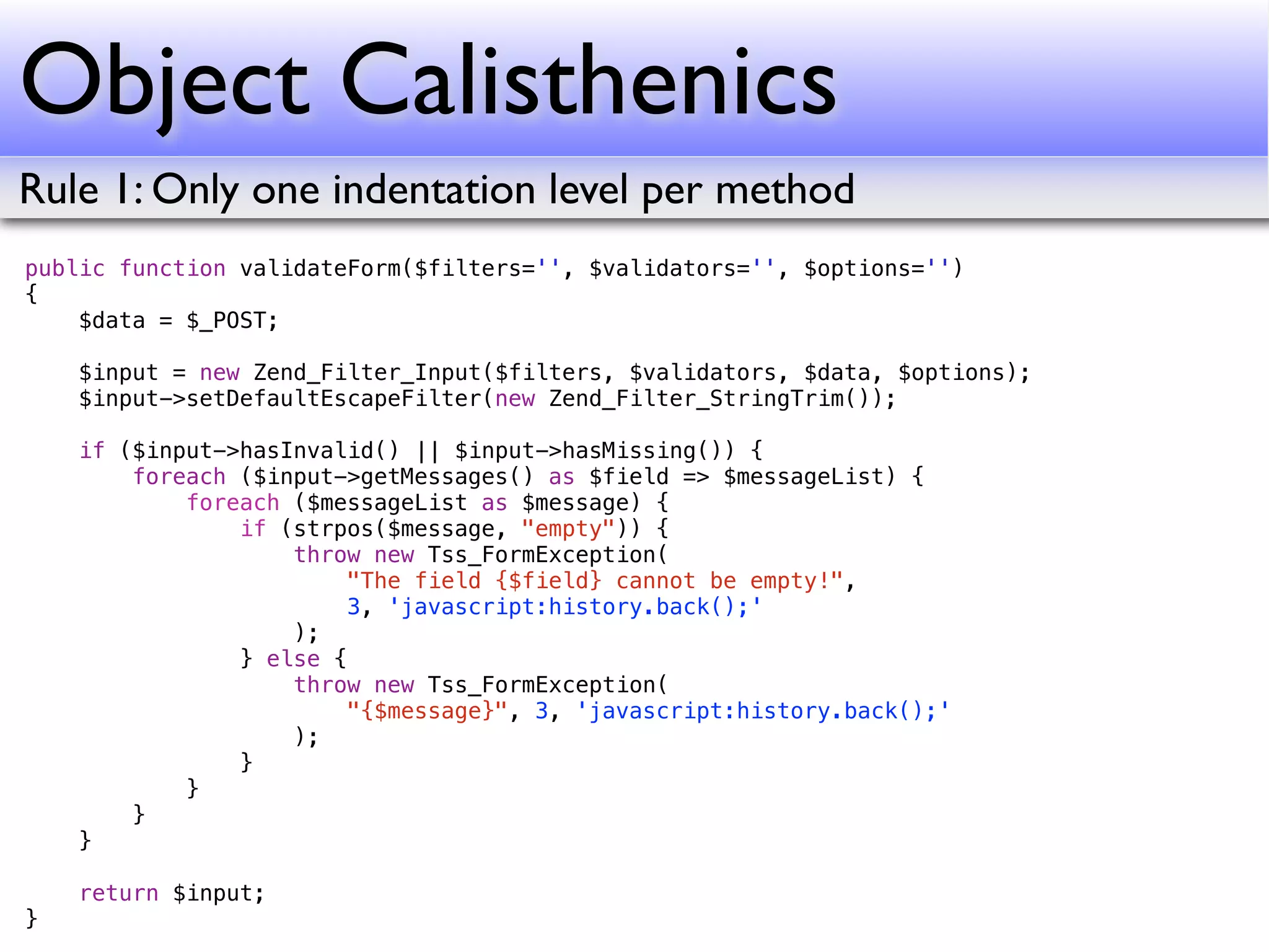 Object Calisthenics
Rule 1: Only one indentation level per method
public function validateForm($filters='', $validators='', $options='')
{
    $data = $_POST;

    $input = new Zend_Filter_Input($filters, $validators, $data, $options);
    $input->setDefaultEscapeFilter(new Zend_Filter_StringTrim());

    if ($input->hasInvalid() || $input->hasMissing()) {
        foreach ($input->getMessages() as $field => $messageList) {
            foreach ($messageList as $message) {
                if (strpos($message, "empty")) {
                    throw new Tss_FormException(
                        "The field {$field} cannot be empty!",
                        3, 'javascript:history.back();'
                    );
                } else {
                    throw new Tss_FormException(
                        "{$message}", 3, 'javascript:history.back();'
                    );
                }
            }
        }
    }

    return $input;
}
 