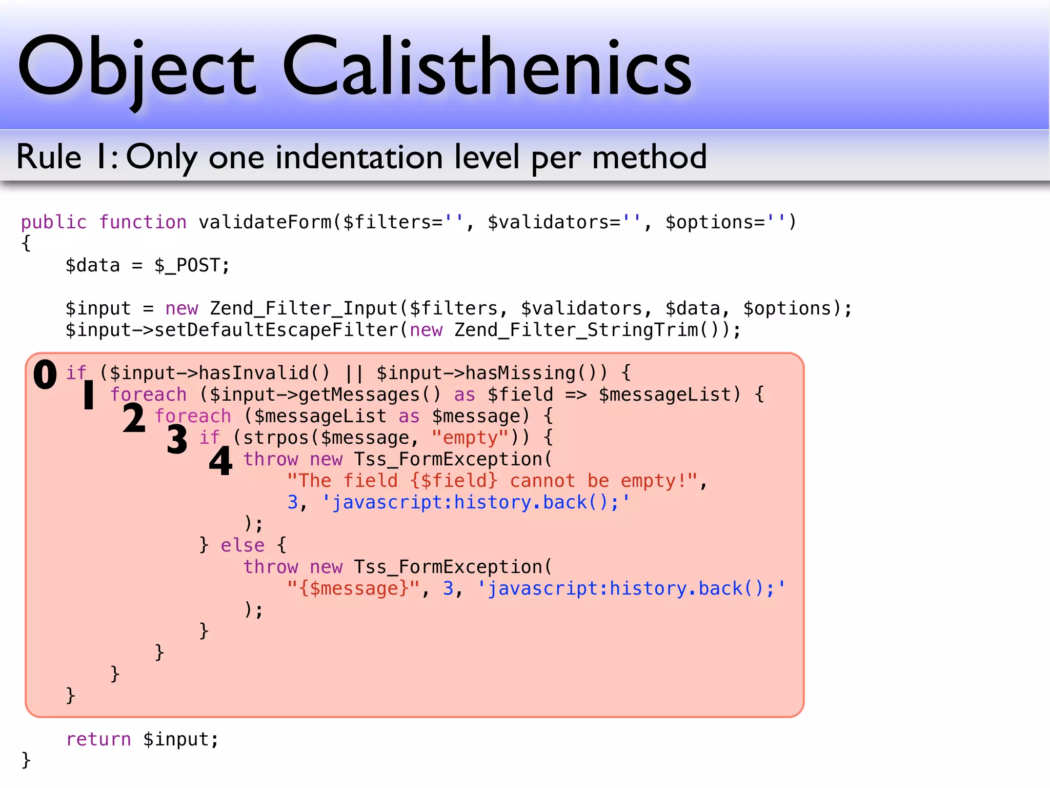 Object Calisthenics
Rule 1: Only one indentation level per method
public function validateForm($filters='', $validators='', $options='')
{
    $data = $_POST;

      $input = new Zend_Filter_Input($filters, $validators, $data, $options);
      $input->setDefaultEscapeFilter(new Zend_Filter_StringTrim());

    0 if ($input->hasInvalid() || $input->hasMissing()) {
       1 foreach ($input->getMessages() as $field => $messageList) {
           2 foreach(strpos($message, "empty")) {
                      ($messageList as $message) {
               3 if throw new Tss_FormException(
                   4      "The field {$field} cannot be empty!",
                          3, 'javascript:history.back();'
                      );
                  } else {
                      throw new Tss_FormException(
                          "{$message}", 3, 'javascript:history.back();'
                      );
                  }
              }
          }
      }

      return $input;
}
 