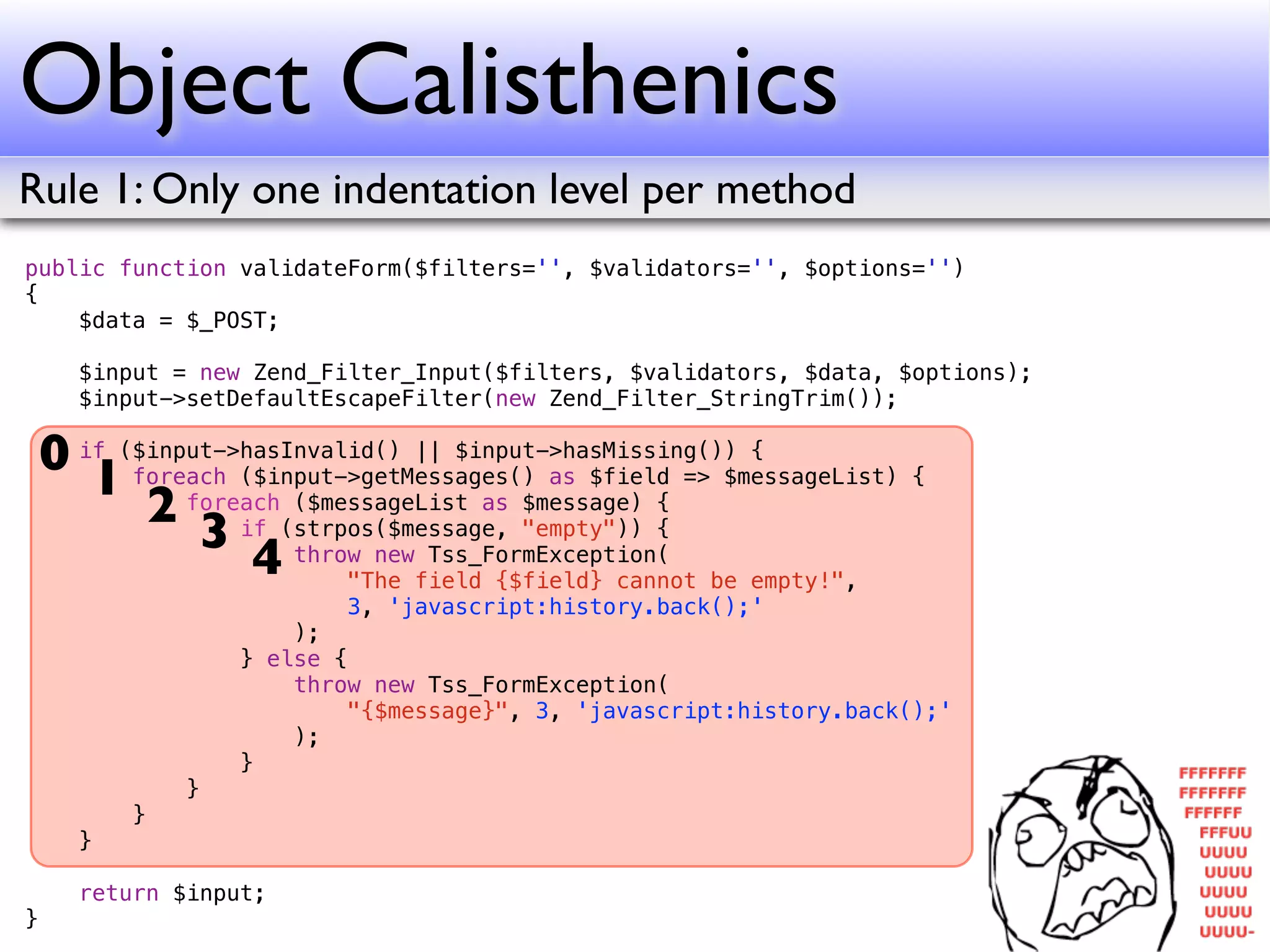 Object Calisthenics
Rule 1: Only one indentation level per method
public function validateForm($filters='', $validators='', $options='')
{
    $data = $_POST;

      $input = new Zend_Filter_Input($filters, $validators, $data, $options);
      $input->setDefaultEscapeFilter(new Zend_Filter_StringTrim());

    0 if ($input->hasInvalid() || $input->hasMissing()) {
       1 foreach ($input->getMessages() as $field => $messageList) {
           2 foreach(strpos($message, "empty")) {
                      ($messageList as $message) {
               3 if throw new Tss_FormException(
                   4      "The field {$field} cannot be empty!",
                          3, 'javascript:history.back();'
                      );
                  } else {
                      throw new Tss_FormException(
                          "{$message}", 3, 'javascript:history.back();'
                      );
                  }
              }
          }
      }

      return $input;
}
 