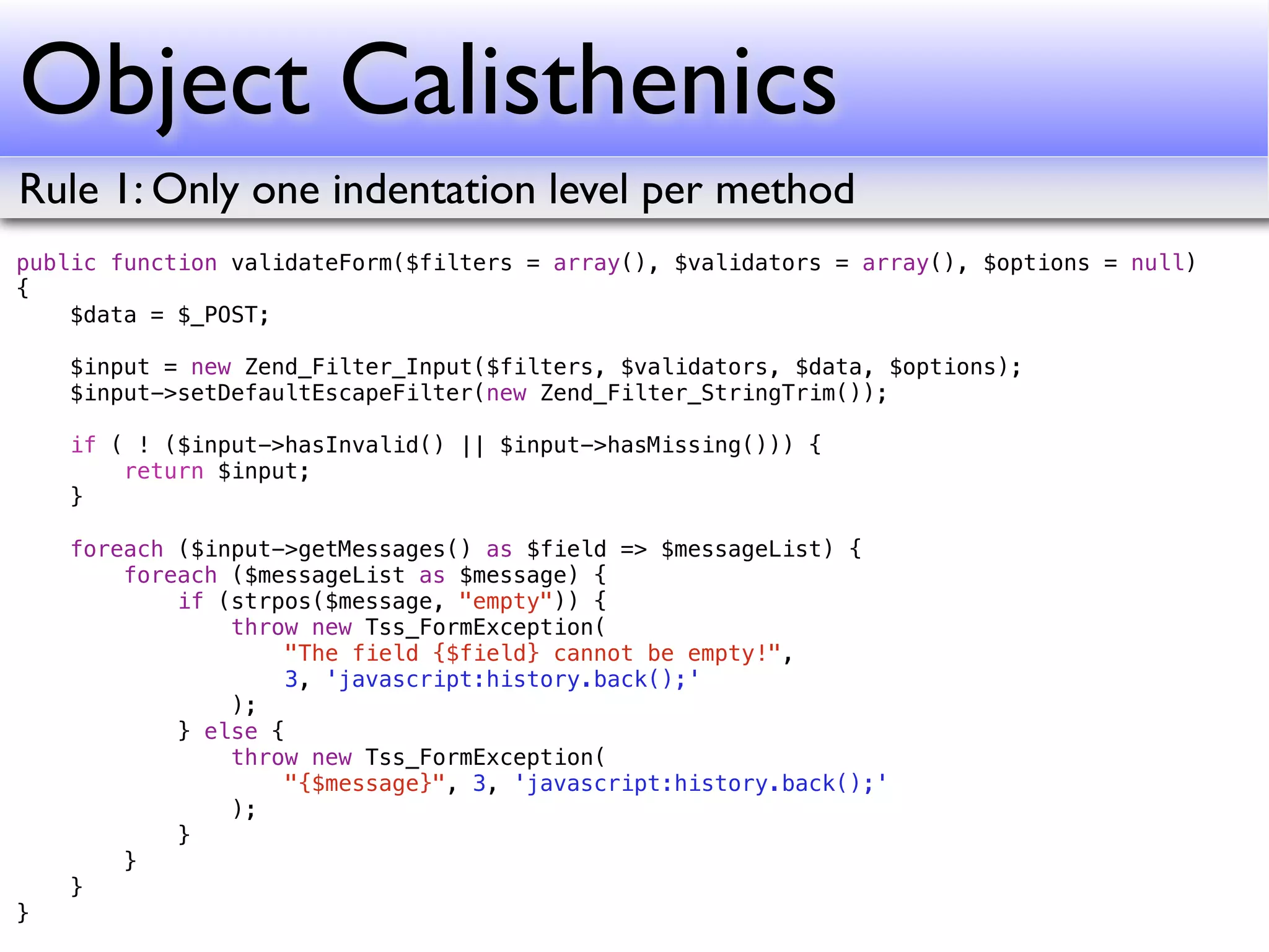 Object Calisthenics
Rule 1: Only one indentation level per method
public function validateForm($filters = array(), $validators = array(), $options = null)
{
    $data = $_POST;

    $input = new Zend_Filter_Input($filters, $validators, $data, $options);
    $input->setDefaultEscapeFilter(new Zend_Filter_StringTrim());

    if ( ! ($input->hasInvalid() || $input->hasMissing())) {
        return $input;
    }

    foreach ($input->getMessages() as $field => $messageList) {
        foreach ($messageList as $message) {
            if (strpos($message, "empty")) {
                throw new Tss_FormException(
                     "The field {$field} cannot be empty!",
                     3, 'javascript:history.back();'
                );
            } else {
                throw new Tss_FormException(
                     "{$message}", 3, 'javascript:history.back();'
                );
            }
        }
    }
}
 