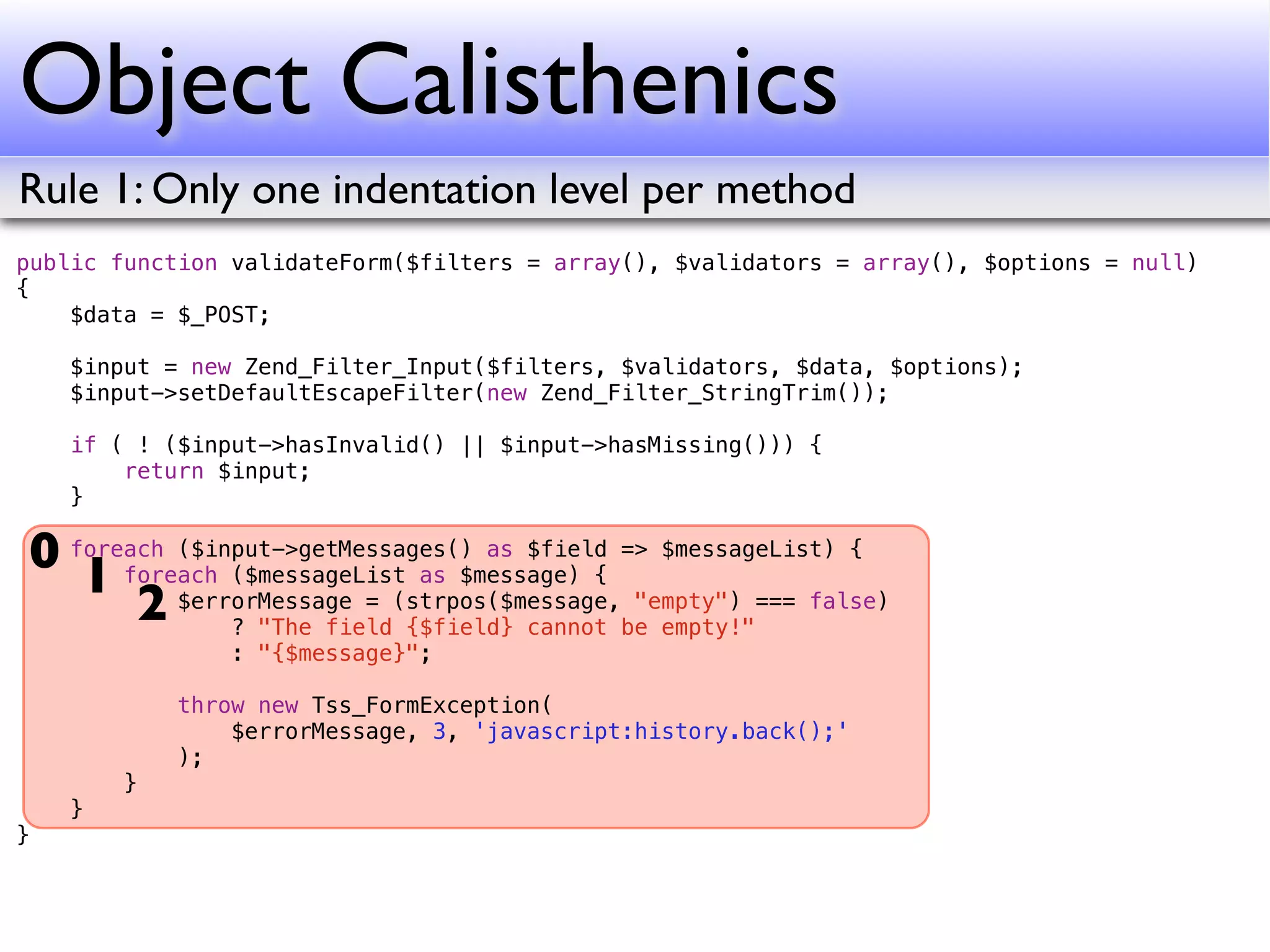 Object Calisthenics
Rule 1: Only one indentation level per method
public function validateForm($filters = array(), $validators = array(), $options = null)
{
    $data = $_POST;

    $input = new Zend_Filter_Input($filters, $validators, $data, $options);
    $input->setDefaultEscapeFilter(new Zend_Filter_StringTrim());

    if ( ! ($input->hasInvalid() || $input->hasMissing())) {
        return $input;
    }

0 foreach ($input->getMessages() as $field => $messageList) {
   1 foreach ($messageList as $message) { "empty") === false)
       2 $errorMessage = (strpos($message,be empty!"
              ? "The field {$field} cannot
                : "{$message}";

            throw new Tss_FormException(
                $errorMessage, 3, 'javascript:history.back();'
            );
        }
    }
}
 