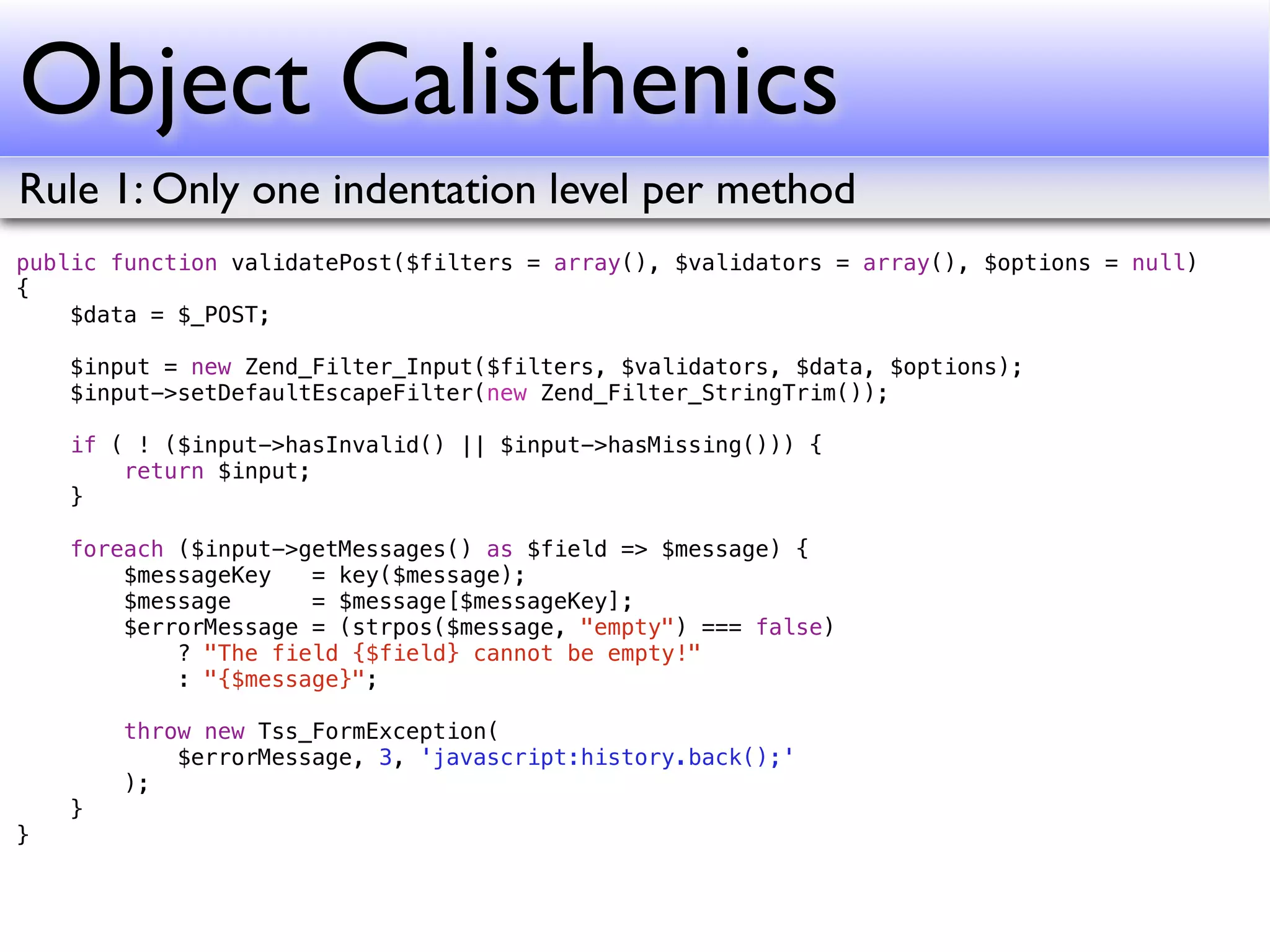 Object Calisthenics
Rule 1: Only one indentation level per method
public function validatePost($filters = array(), $validators = array(), $options = null)
{
    $data = $_POST;

    $input = new Zend_Filter_Input($filters, $validators, $data, $options);
    $input->setDefaultEscapeFilter(new Zend_Filter_StringTrim());

    if ( ! ($input->hasInvalid() || $input->hasMissing())) {
        return $input;
    }

    foreach ($input->getMessages() as $field => $message) {
        $messageKey   = key($message);
        $message      = $message[$messageKey];
        $errorMessage = (strpos($message, "empty") === false)
            ? "The field {$field} cannot be empty!"
            : "{$message}";

        throw new Tss_FormException(
            $errorMessage, 3, 'javascript:history.back();'
        );
    }
}
 