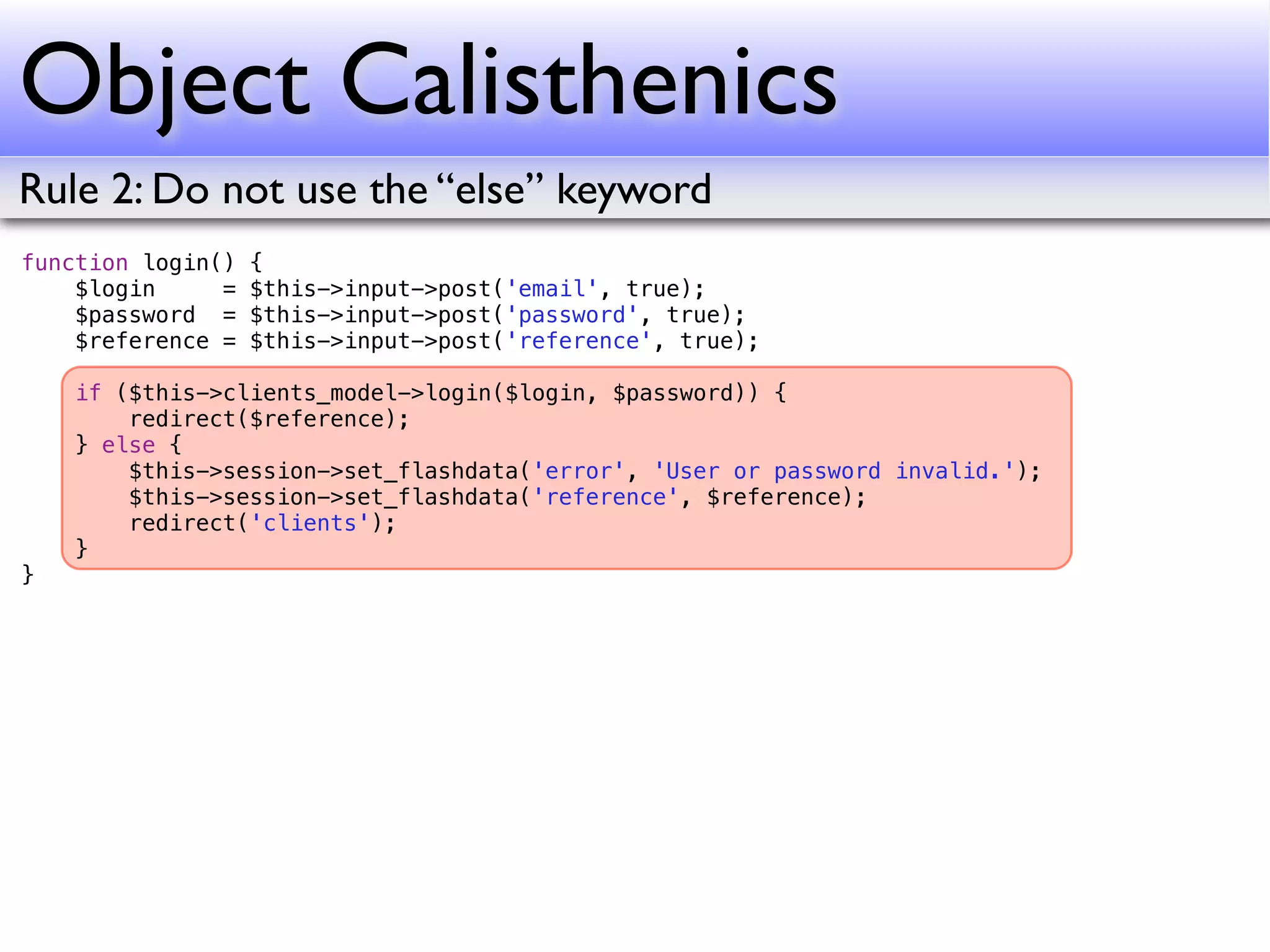 Object Calisthenics
Rule 2: Do not use the “else” keyword
function login()   {
    $login     =   $this->input->post('email', true);
    $password =    $this->input->post('password', true);
    $reference =   $this->input->post('reference', true);

    if ($this->clients_model->login($login, $password)) {
        redirect($reference);
    } else {
        $this->session->set_flashdata('error', 'User or password invalid.');
        $this->session->set_flashdata('reference', $reference);
        redirect('clients');
    }
}
 