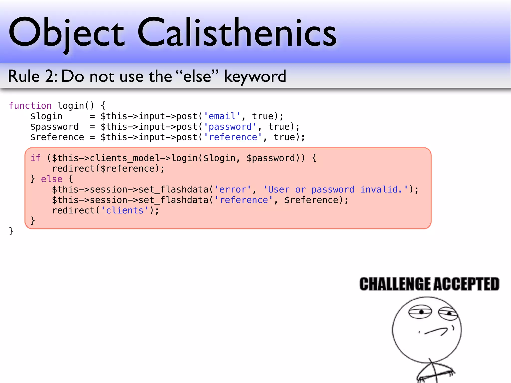Object Calisthenics
Rule 2: Do not use the “else” keyword
function login()   {
    $login     =   $this->input->post('email', true);
    $password =    $this->input->post('password', true);
    $reference =   $this->input->post('reference', true);

    if ($this->clients_model->login($login, $password)) {
        redirect($reference);
    } else {
        $this->session->set_flashdata('error', 'User or password invalid.');
        $this->session->set_flashdata('reference', $reference);
        redirect('clients');
    }
}
 