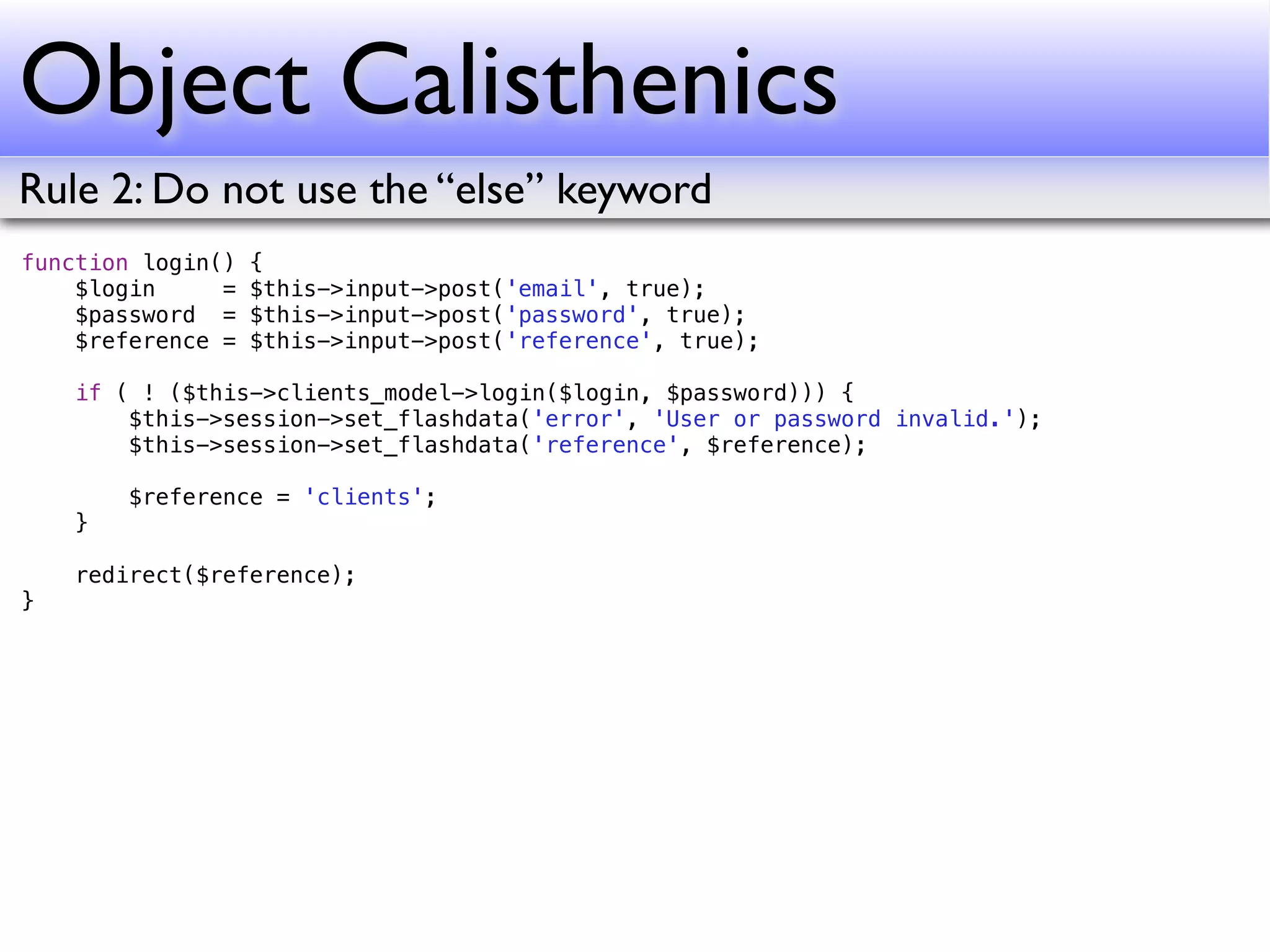 Object Calisthenics
Rule 2: Do not use the “else” keyword
function login()   {
    $login     =   $this->input->post('email', true);
    $password =    $this->input->post('password', true);
    $reference =   $this->input->post('reference', true);

    if ( ! ($this->clients_model->login($login, $password))) {
        $this->session->set_flashdata('error', 'User or password invalid.');
        $this->session->set_flashdata('reference', $reference);

        $reference = 'clients';
    }

    redirect($reference);
}
 