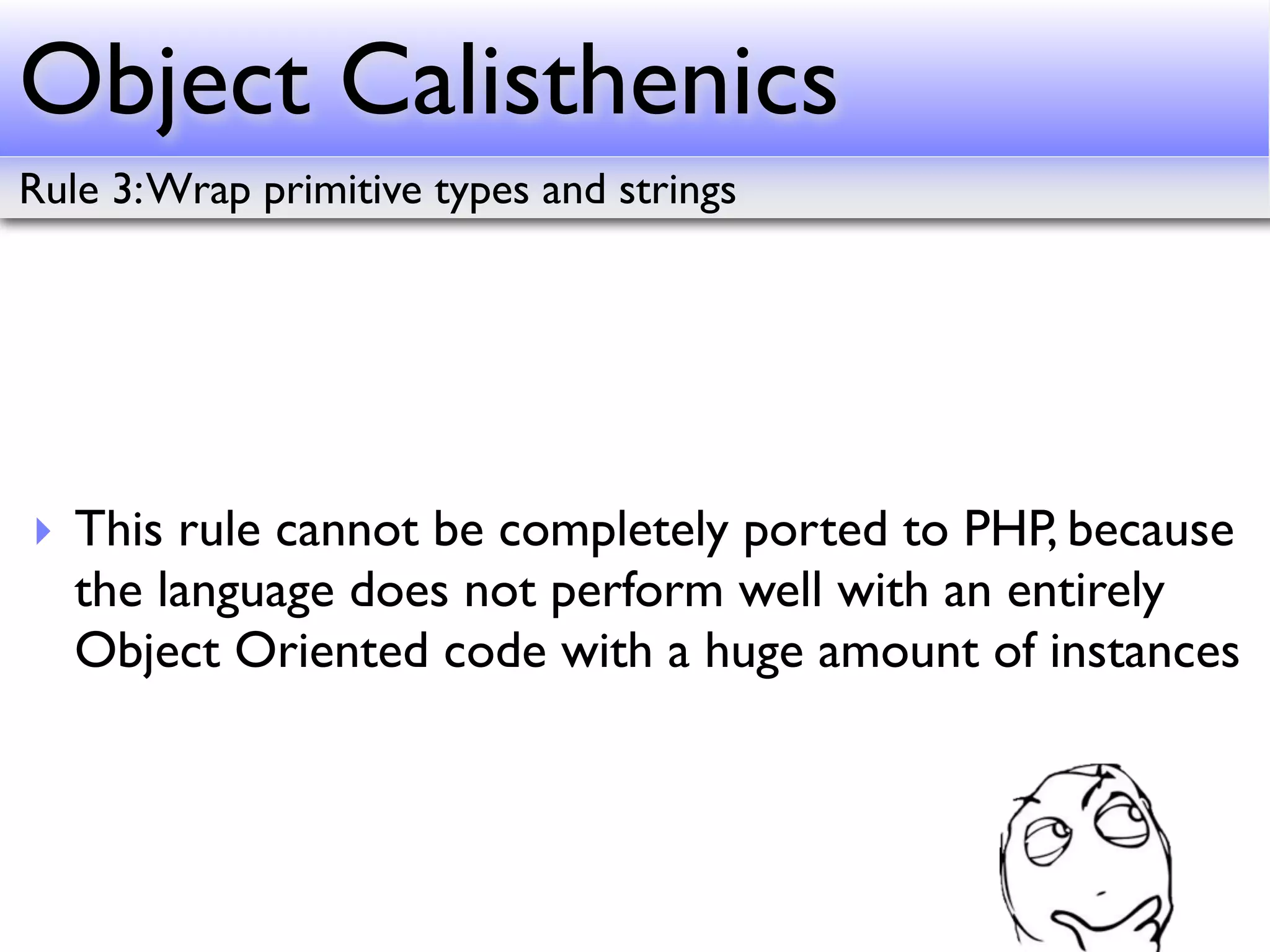 Object Calisthenics
Rule 3: Wrap primitive types and strings




‣ This rule cannot be completely ported to PHP, because
  the language does not perform well with an entirely
  Object Oriented code with a huge amount of instances
 