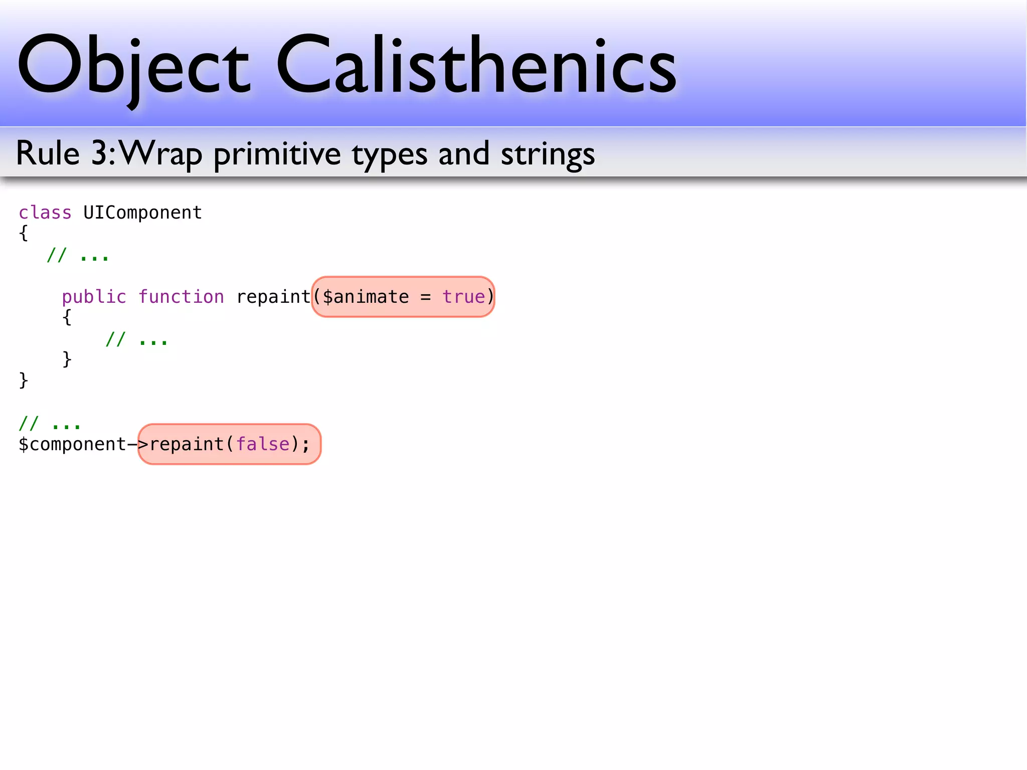 Object Calisthenics
Rule 3: Wrap primitive types and strings
class UIComponent
{
! // ...
!
    public function repaint($animate = true)
    {
        // ...
    }
}

// ...
$component->repaint(false);
 