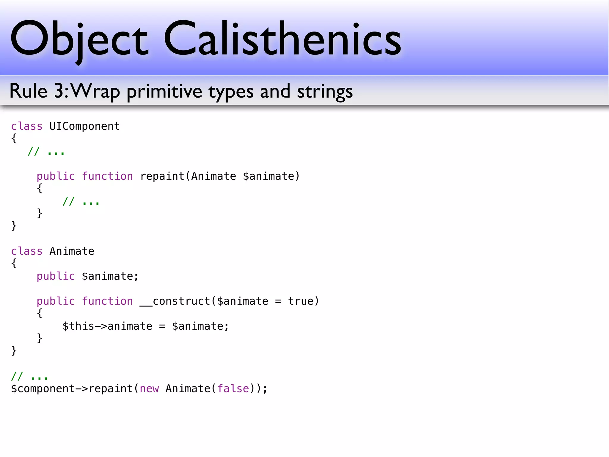 Object Calisthenics
Rule 3: Wrap primitive types and strings
class UIComponent
{
! // ...
!
    public function repaint(Animate $animate)
    {
        // ...
    }
}

class Animate
{
    public $animate;

    public function __construct($animate = true)
    {
        $this->animate = $animate;
    }
}

// ...
$component->repaint(new Animate(false));
 