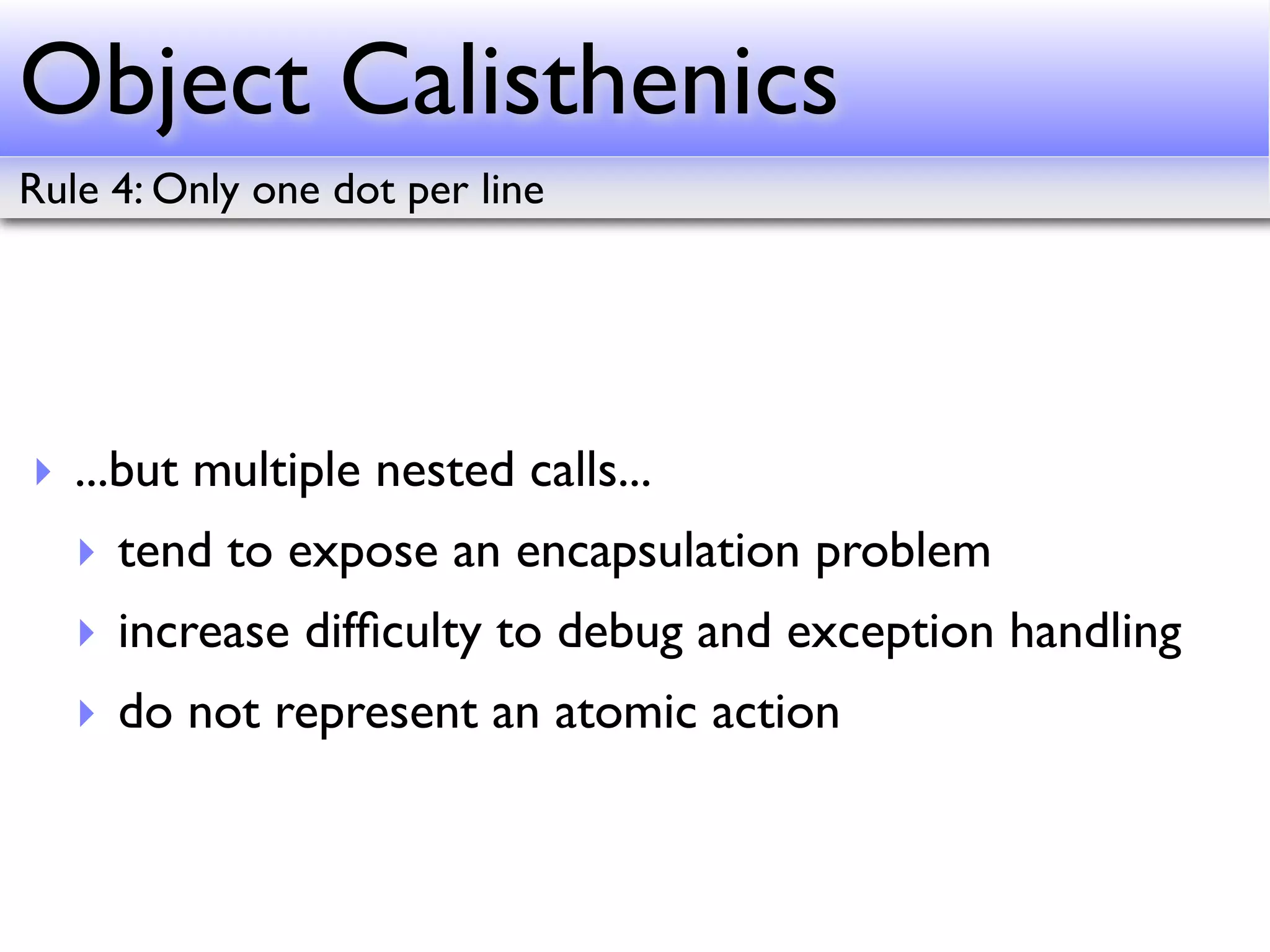 Object Calisthenics
Rule 4: Only one dot per line




‣ ...but multiple nested calls...
   ‣ tend to expose an encapsulation problem
   ‣ increase difﬁculty to debug and exception handling
   ‣ do not represent an atomic action
 