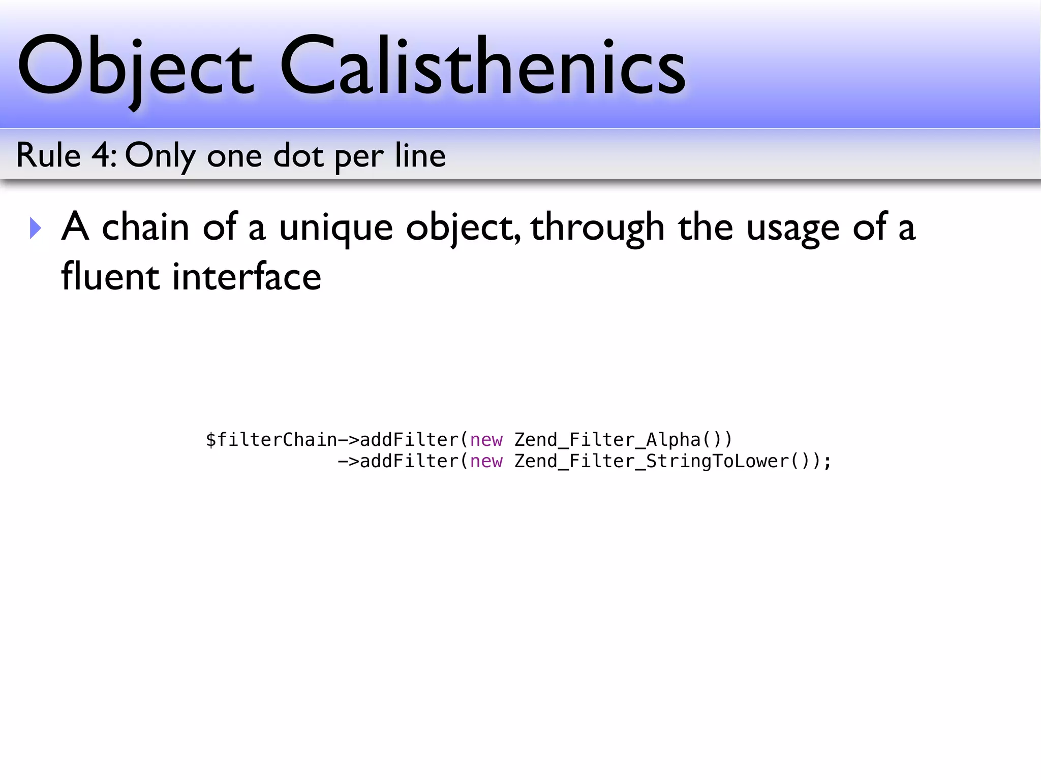 Object Calisthenics
Rule 4: Only one dot per line

‣ A chain of a unique object, through the usage of a
  ﬂuent interface


            $filterChain->addFilter(new Zend_Filter_Alpha())
                        ->addFilter(new Zend_Filter_StringToLower());
 