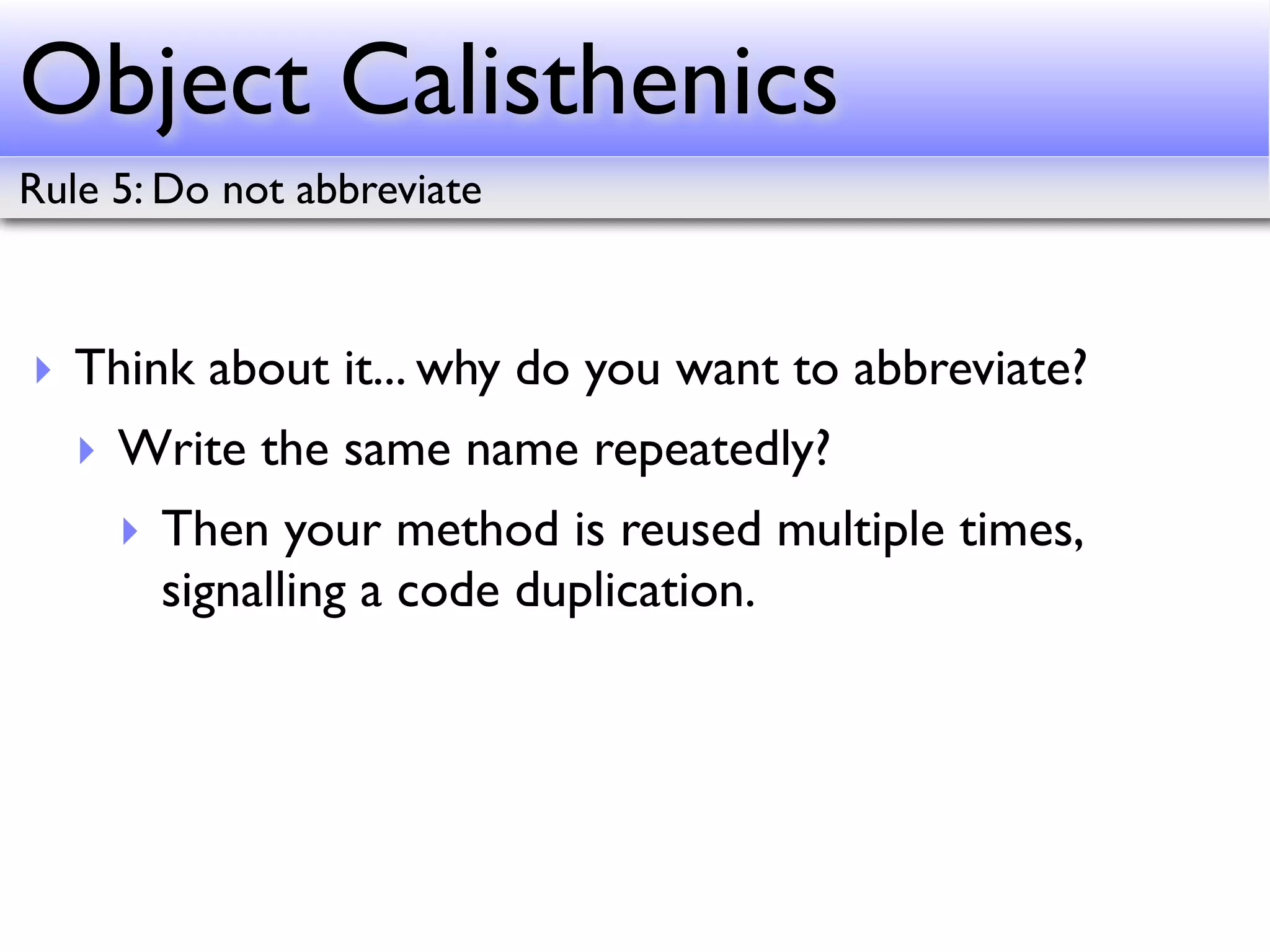 Object Calisthenics
Rule 5: Do not abbreviate



‣ Think about it... why do you want to abbreviate?
   ‣ Write the same name repeatedly?
     ‣ Then your method is reused multiple times,
       signalling a code duplication.
 