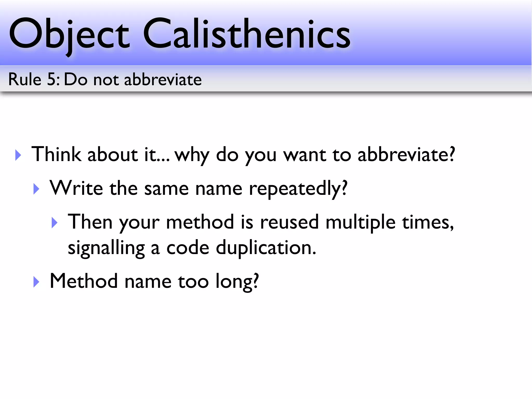 Object Calisthenics
Rule 5: Do not abbreviate



‣ Think about it... why do you want to abbreviate?
   ‣ Write the same name repeatedly?
     ‣ Then your method is reused multiple times,
       signalling a code duplication.
   ‣ Method name too long?
 