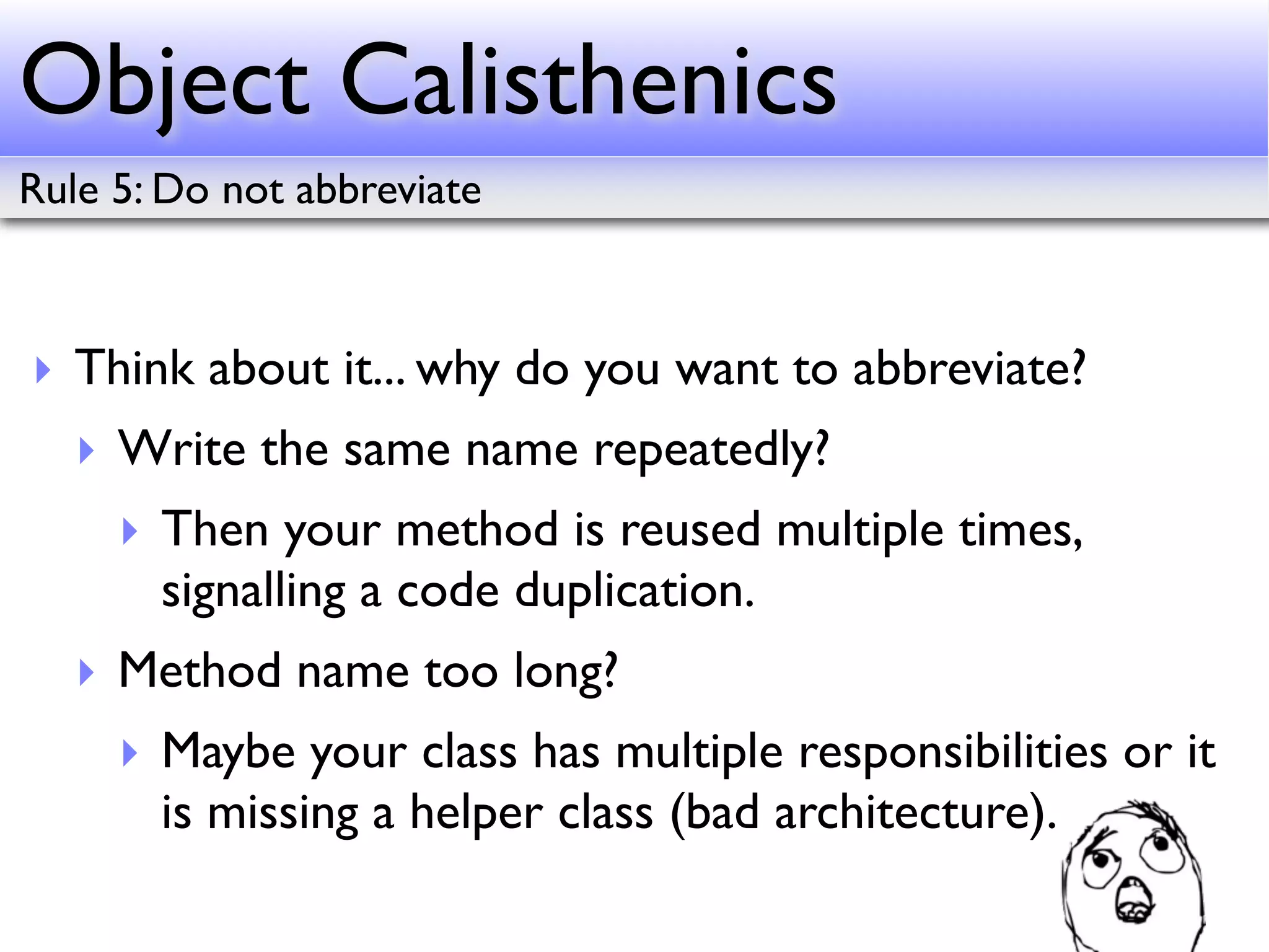 Object Calisthenics
Rule 5: Do not abbreviate



‣ Think about it... why do you want to abbreviate?
   ‣ Write the same name repeatedly?
     ‣ Then your method is reused multiple times,
       signalling a code duplication.
   ‣ Method name too long?
     ‣ Maybe your class has multiple responsibilities or it
       is missing a helper class (bad architecture).
 