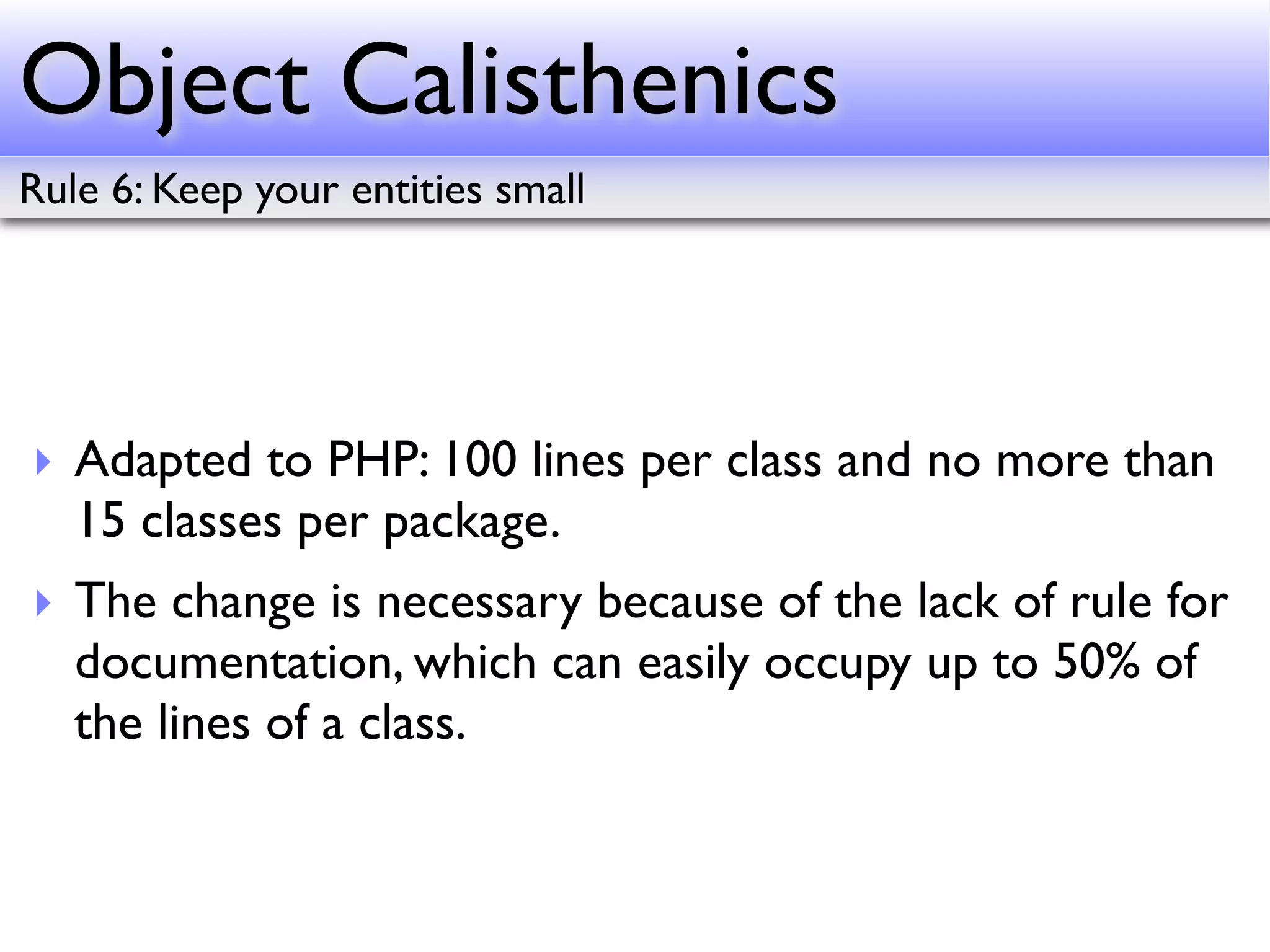 Object Calisthenics
Rule 6: Keep your entities small




‣ Adapted to PHP: 100 lines per class and no more than
  15 classes per package.
‣ The change is necessary because of the lack of rule for
  documentation, which can easily occupy up to 50% of
  the lines of a class.
 