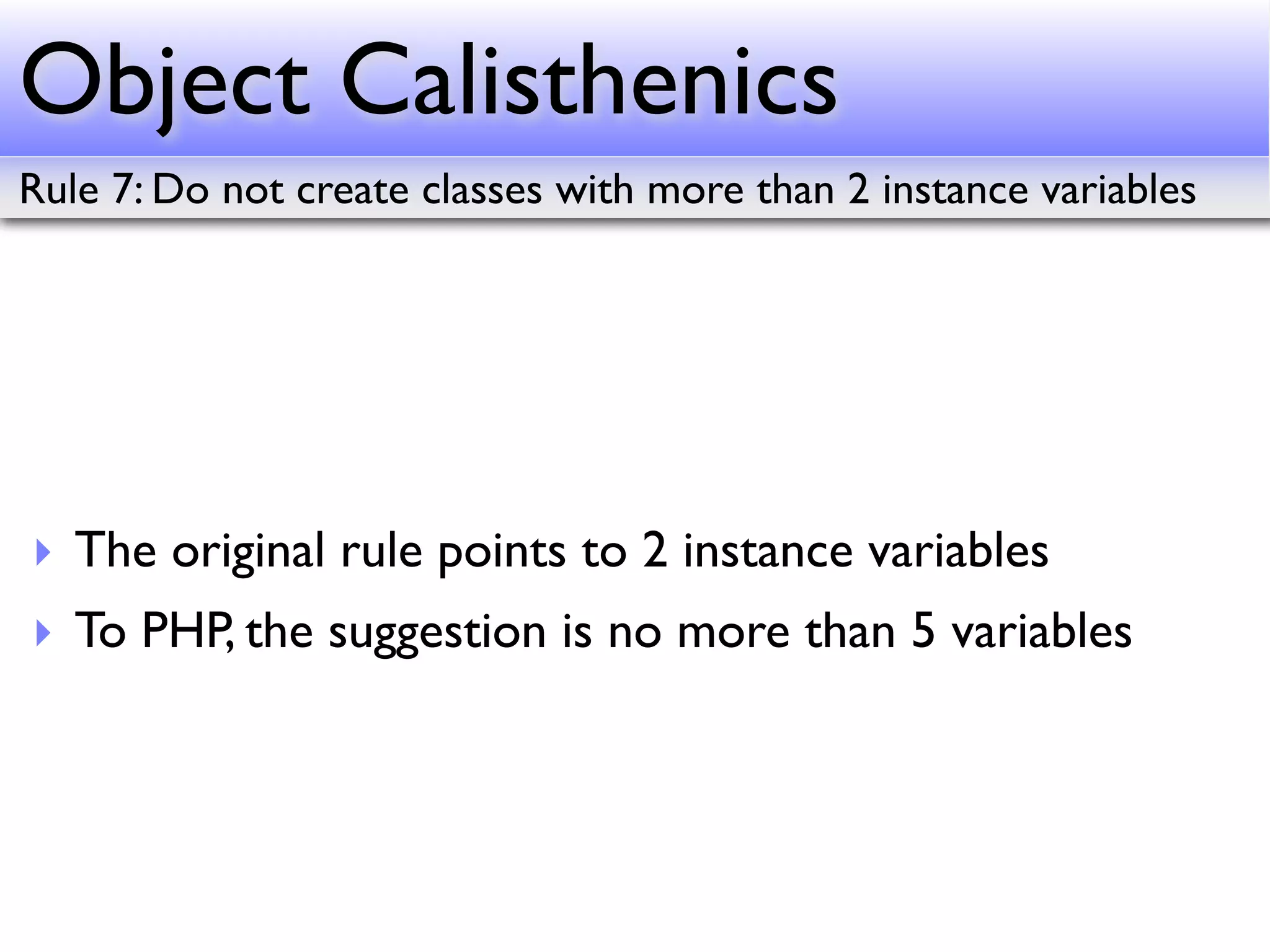 Object Calisthenics
Rule 7: Do not create classes with more than 2 instance variables




‣ The original rule points to 2 instance variables
‣ To PHP, the suggestion is no more than 5 variables
 