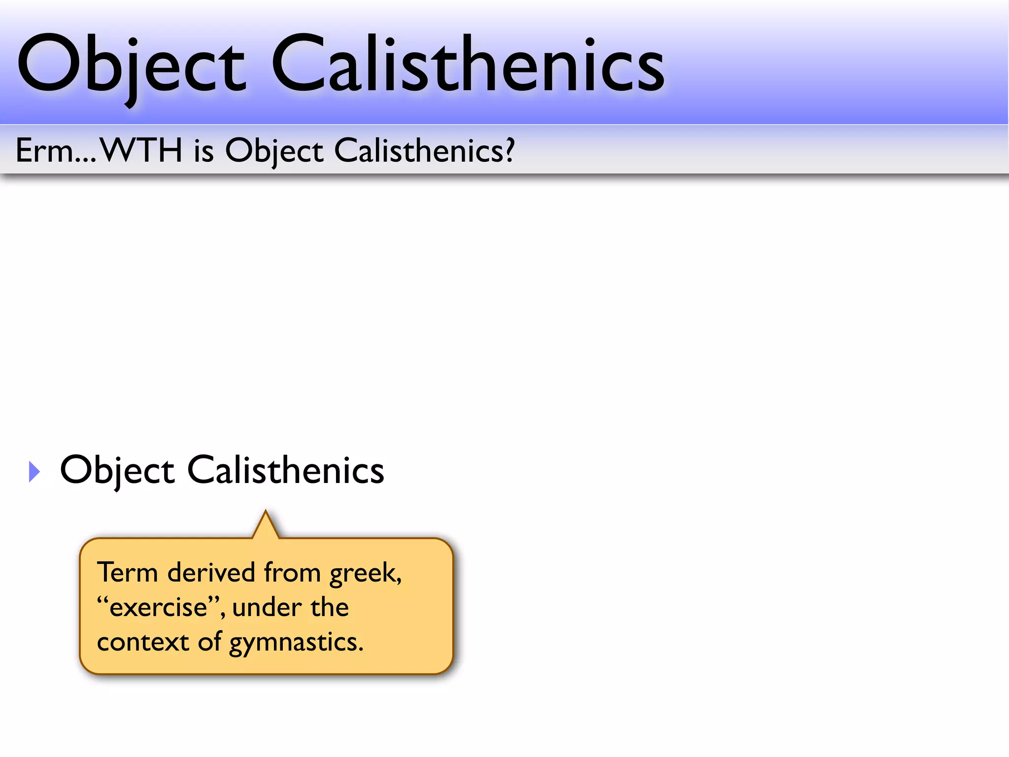 Object Calisthenics
Erm... WTH is Object Calisthenics?




‣ Object Calisthenics

     Term derived from greek,
     “exercise”, under the
     context of gymnastics.
 