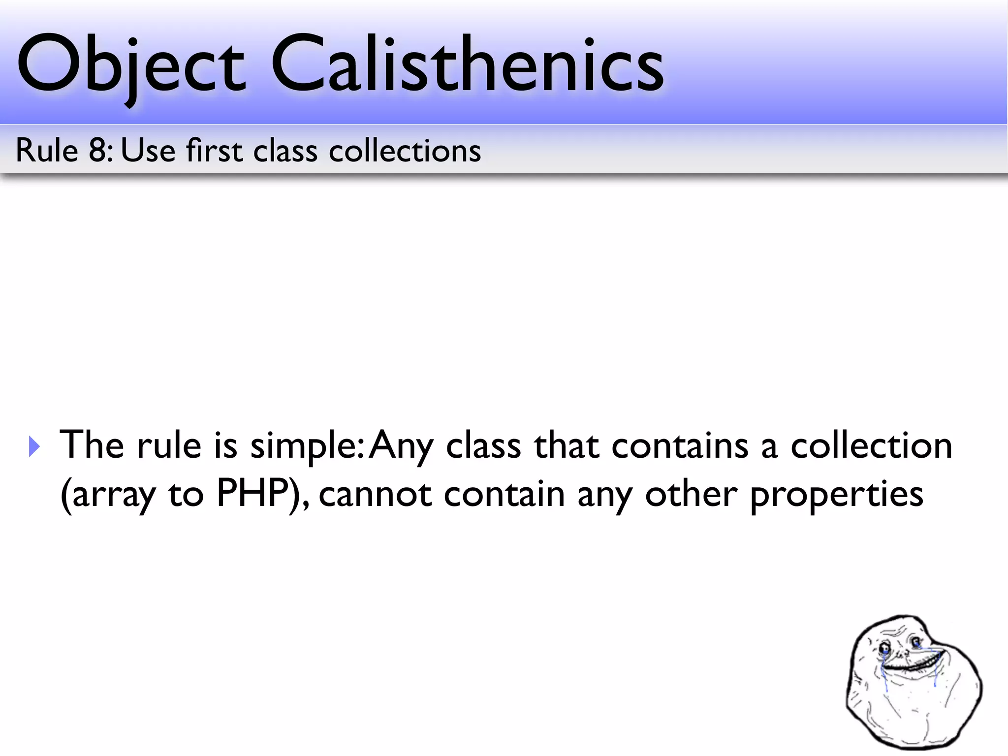 Object Calisthenics
Rule 8: Use ﬁrst class collections




‣ The rule is simple: Any class that contains a collection
  (array to PHP), cannot contain any other properties
 