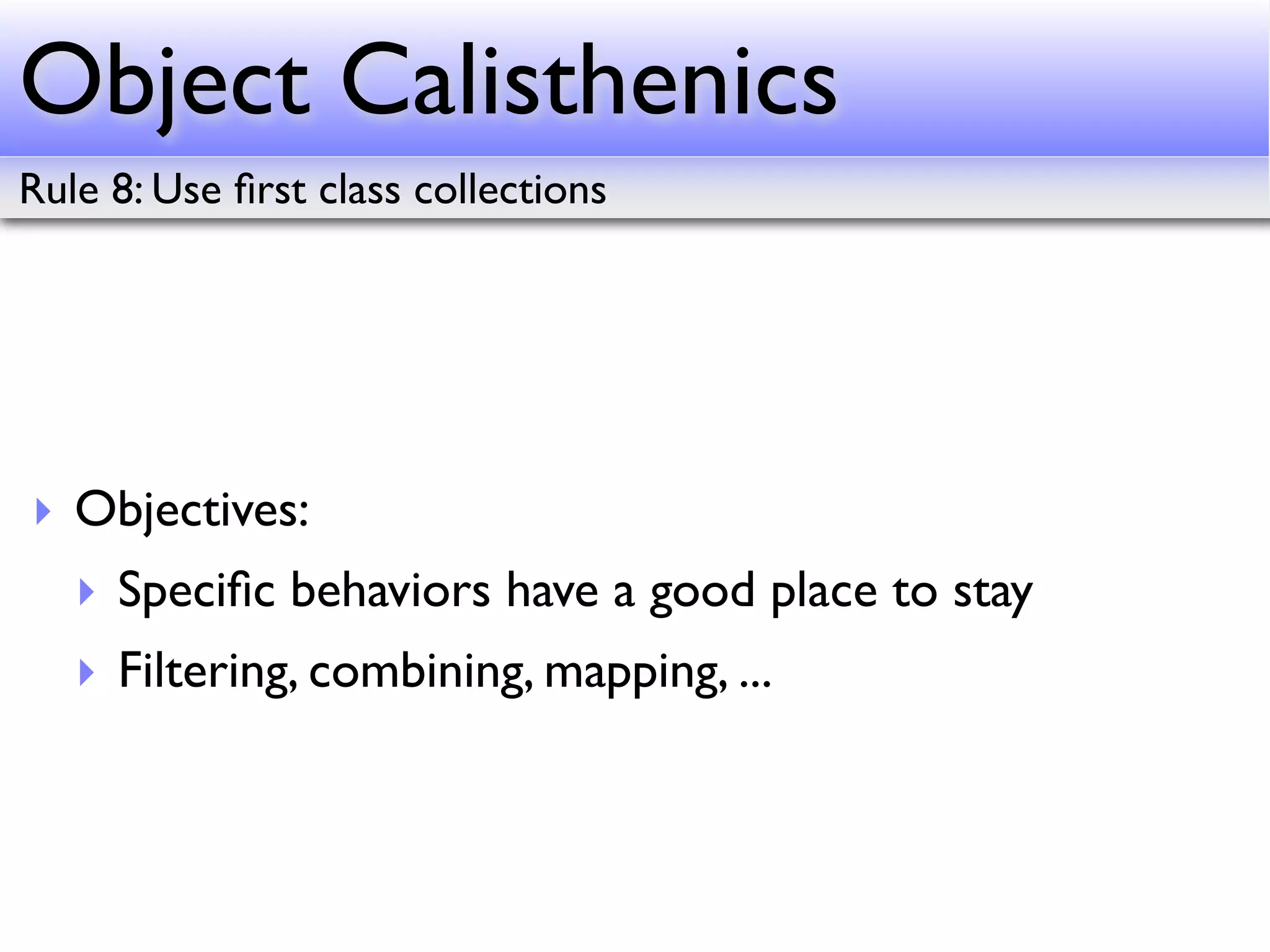 Object Calisthenics
Rule 8: Use ﬁrst class collections




‣ Objectives:
   ‣ Speciﬁc behaviors have a good place to stay
   ‣ Filtering, combining, mapping, ...
 