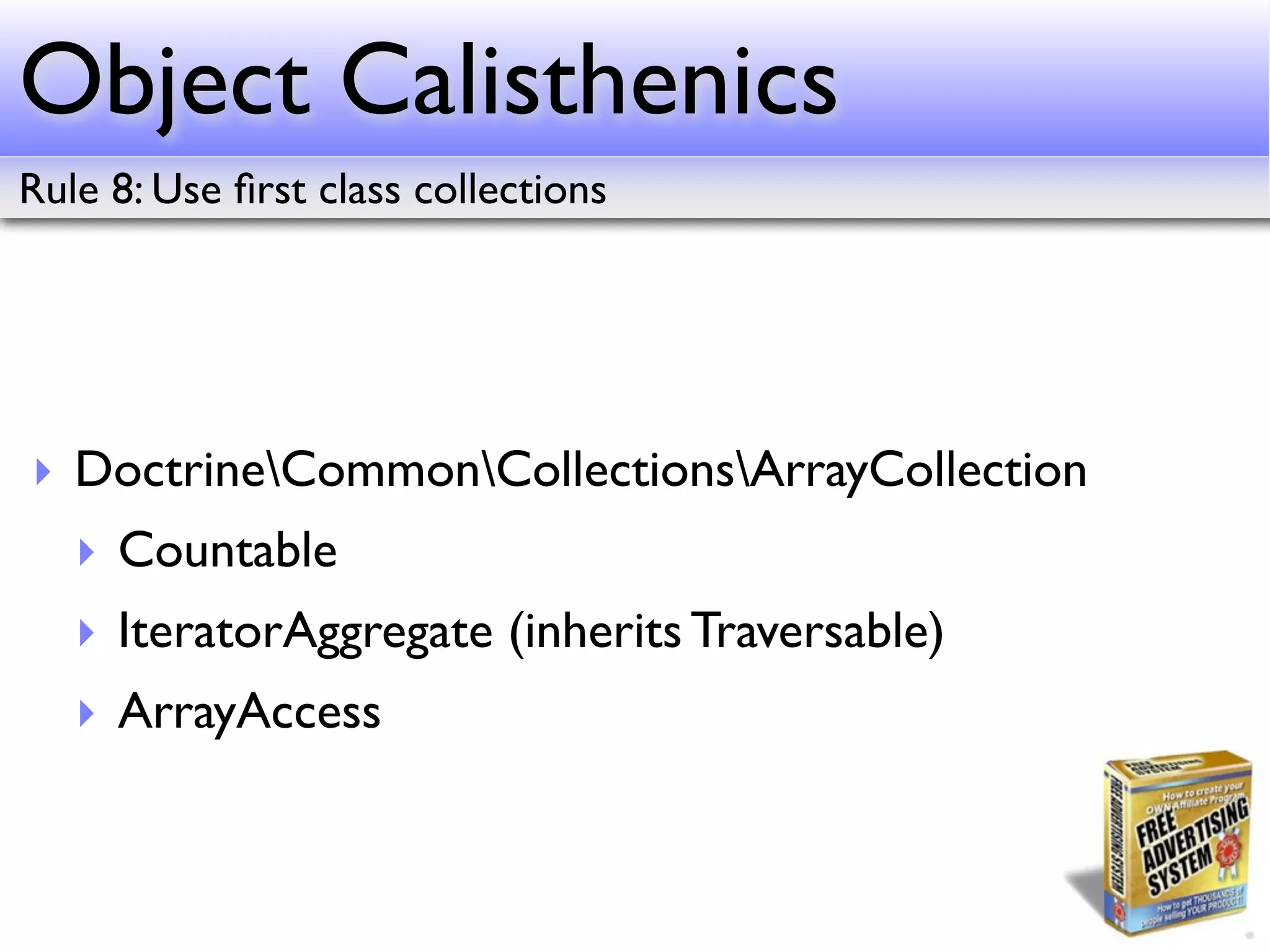 Object Calisthenics
Rule 8: Use ﬁrst class collections




‣ DoctrineCommonCollectionsArrayCollection
   ‣ Countable
   ‣ IteratorAggregate (inherits Traversable)
   ‣ ArrayAccess
 