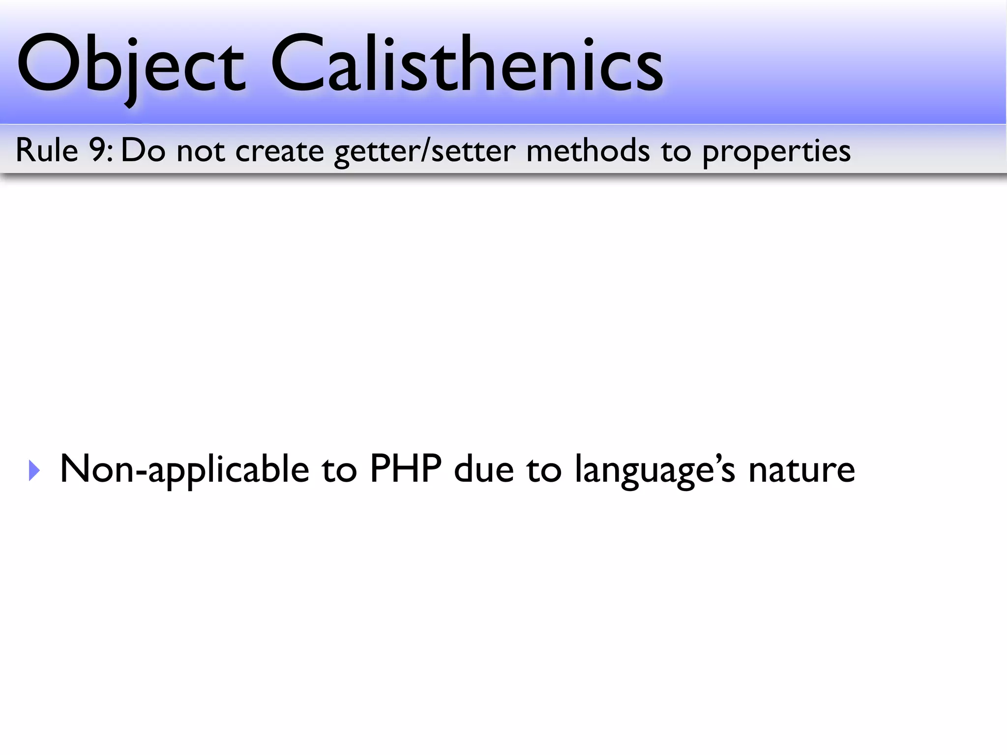 Object Calisthenics
Rule 9: Do not create getter/setter methods to properties




‣ Non-applicable to PHP due to language’s nature
 