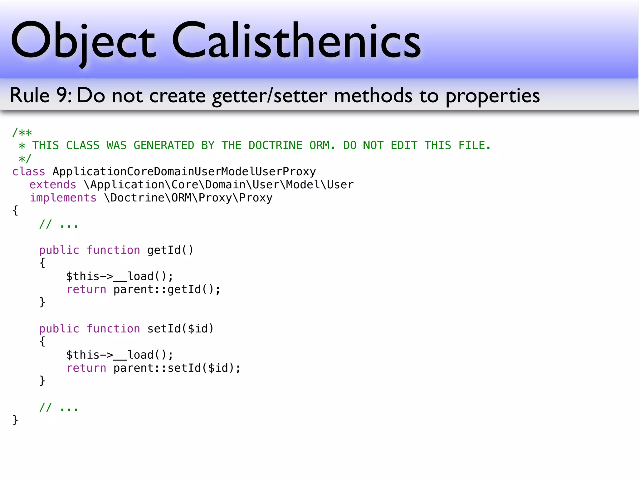 Object Calisthenics
Rule 9: Do not create getter/setter methods to properties
/**
  * THIS CLASS WAS GENERATED BY THE DOCTRINE ORM. DO NOT EDIT THIS FILE.
  */
class ApplicationCoreDomainUserModelUserProxy
! extends ApplicationCoreDomainUserModelUser
! implements DoctrineORMProxyProxy
{
     // ...

    public function getId()
    {
        $this->__load();
        return parent::getId();
    }

    public function setId($id)
    {
        $this->__load();
        return parent::setId($id);
    }

    // ...
}
 